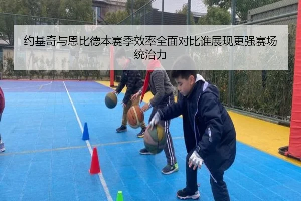 约基奇与恩比德本赛季效率全面对比谁展现更强赛场统治力