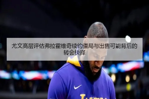 尤文高层评估弗拉霍维奇续约僵局与出售可能背后的转会抉择